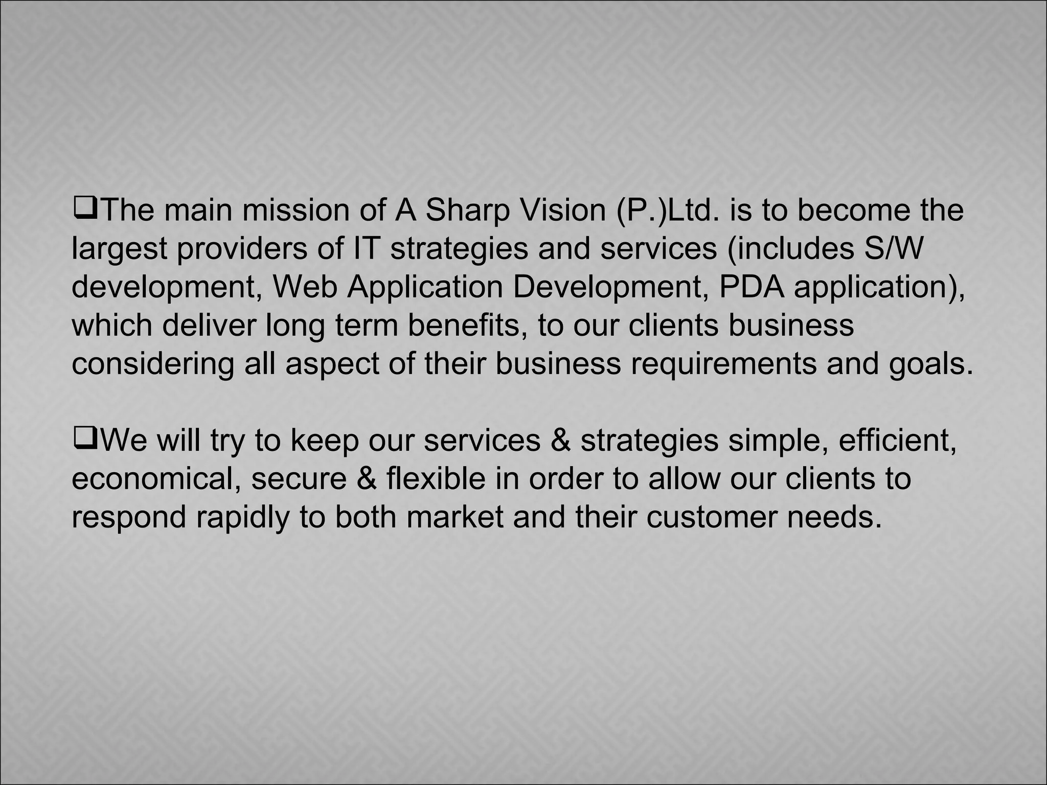 The main mission of A Sharp Vision (P.)Ltd. is to become the largest providers of IT strategies and services (includes S/W development, Web Application Development, PDA application), which deliver long term benefits, to our clients business considering all aspect of their business requirements and goals.  We will try to keep our services & strategies simple, efficient, economical, secure & flexible in order to allow our clients to respond rapidly to both market and their customer needs. 