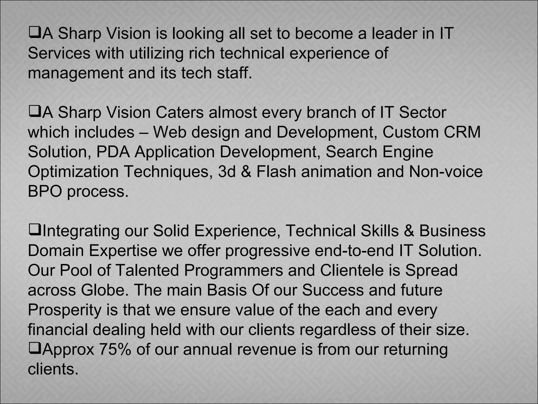 A Sharp Vision is looking all set to become a leader in IT Services with utilizing rich technical experience of management and its tech staff.  A Sharp Vision Caters almost every branch of IT Sector which includes – Web design and Development, Custom CRM Solution, PDA Application Development, Search Engine Optimization Techniques, 3d & Flash animation and Non-voice BPO process. Integrating our Solid Experience, Technical Skills & Business Domain Expertise we offer progressive end-to-end IT Solution. Our Pool of Talented Programmers and Clientele is Spread across Globe. The main Basis Of our Success and future Prosperity is that we ensure value of the each and every financial dealing held with our clients regardless of their size. Approx 75% of our annual revenue is from our returning clients. 