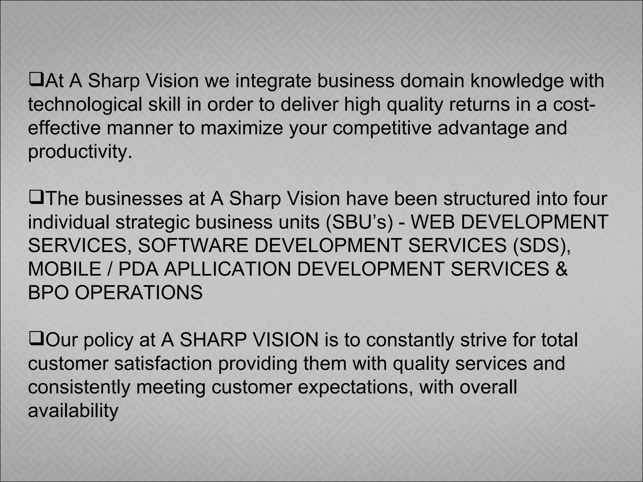 At A Sharp Vision we integrate business domain knowledge with technological skill in order to deliver high quality returns in a cost-effective manner to maximize your competitive advantage and productivity. The businesses at A Sharp Vision have been structured into four individual strategic business units (SBU’s) - WEB DEVELOPMENT SERVICES, SOFTWARE DEVELOPMENT SERVICES (SDS), MOBILE / PDA APLLICATION DEVELOPMENT SERVICES & BPO OPERATIONS Our policy at A SHARP VISION is to constantly strive for total customer satisfaction providing them with quality services and consistently meeting customer expectations, with overall availability 