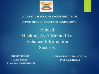 1
Dr. D.Y.PATIL SCHOOL OF ENGINEERING, PUNE
PRESENTED BY:
Ashar Shaikh
Exam Seat No-S190884211
DEPARTMENT OF COMPUTER ENGINEERING
Ethical
Hacking As A Method To
Enhance Information
Security
UNDER THE GUIDANCE OF:
Prof. Sunil Rathod
 