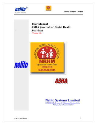 Nelito Systems Limited




                   User Manual
                   ASHA (Accredited Social Health
                   Activists)
                   (Version 1.0)




                                   Nelito Systems Limited
                                   205-208, Bldg 2, Sector 1, Millennium Business Park,
                                              Mahape, Navi Mumbai 400 710




ASHA User Manual                                                                          1
 