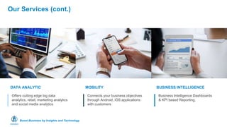 Boost Business by Insights and Technology
Our Services (cont.)
Offers cutting edge big data
analytics, retail, marketing analytics
and social media analytics
DATA ANALYTIC
Connects your business objectives
through Android, iOS applications
with customers
MOBILITY
Business Intelligence Dashboards
& KPI based Reporting,
BUSINESS INTELLIGENCE
 