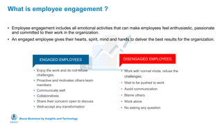 Boost Business by Insights and Technology
What is employee engagement ?
• Employee engagement includes all emotional activities that can make employees feel enthusiastic, passionate
and committed to their work in the organization.
• An engaged employee gives their hearts, spirit, mind and hands to deliver the best results for the organization.
ENGAGED EMPLOYEES DISENGAGED EMPLOYEES
• Work with normal mode, refuse the
challenges,
• Wait to be pushed to work
• Avoid communication
• Blame others
• Work alone
• No asking any question
• Enjoy the work and do not refuse
challenges.
• Proactive and motivates others team
members
• Communicate well
• Collaboratives
• Share their concern/ open to discuss
• Well-accept any transformation
 