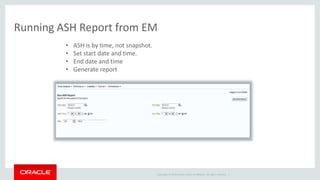 Running ASH Report from EM 
Copyright © 2014 Oracle and/or its affiliates. All rights reserved. | 
• ASH is by time, not snapshot. 
• Set start date and time. 
• End date and time 
• Generate report 
 