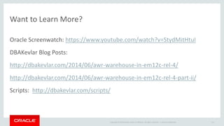 Copyright © 2014 Oracle and/or its affiliates. All rights reserved. | 
Want to Learn More? 
Oracle Screenwatch: https://www.youtube.com/watch?v=StydMitHtuI 
DBAKevlar Blog Posts: 
http://dbakevlar.com/2014/06/awr-warehouse-in-em12c-rel-4/ 
http://dbakevlar.com/2014/06/awr-warehouse-in-em12c-rel-4-part-ii/ 
Scripts: http://dbakevlar.com/scripts/ 
Oracle Confidential 111 
 