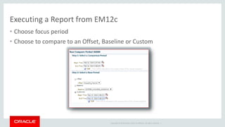Executing a Report from EM12c 
• Choose focus period 
• Choose to compare to an Offset, Baseline or Custom 
Copyright © 2014 Oracle and/or its affiliates. All rights reserved. | 
 