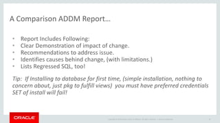 A Comparison ADDM Report… 
• Report Includes Following: 
• Clear Demonstration of impact of change. 
• Recommendations to address issue. 
• Identifies causes behind change, (with limitations.) 
• Lists Regressed SQL, too! 
Tip: If Installing to database for first time, (simple installation, nothing to 
concern about, just pkg to fulfill views) you must have preferred credentials 
SET of install will fail! 
Copyright © 2014 Oracle and/or its affiliates. All rights reserved. | 
Oracle Confidential 19 
 