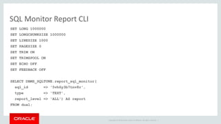Copyright © 2014 Oracle and/or its affiliates. All rights reserved. | 
SQL Monitor Report CLI 
SET LONG 1000000 
SET LONGCHUNKSIZE 1000000 
SET LINESIZE 1000 
SET PAGESIZE 0 
SET TRIM ON 
SET TRIMSPOOL ON 
SET ECHO OFF 
SET FEEDBACK OFF 
SELECT DBMS_SQLTUNE.report_sql_monitor( 
sql_id => '5vh6y3b7tnv8r', 
type => 'TEXT', 
report_level => 'ALL') AS report 
FROM dual; 
 