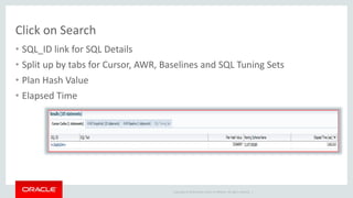 Click on Search 
• SQL_ID link for SQL Details 
• Split up by tabs for Cursor, AWR, Baselines and SQL Tuning Sets 
• Plan Hash Value 
• Elapsed Time 
Copyright © 2014 Oracle and/or its affiliates. All rights reserved. | 
 