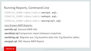Running Reports, Command Line 
$ORACLE_HOME/rdbms/admin/awrrpt.sql; 
$ORACLE_HOME/rdbms/admin/ashrpt.sql; 
$ORACLE_HOME/rdbms/admin/awrsqlrpt.sql; 
Less Known AWR Reports: 
awrinfo.sql General AWR Info 
awrddrpt.sql Comparison report between snapshots 
awrblmig.sql Migrates pre-11g baseline data into 11g Baseline tables. 
awrgrpt.sql RAC Aware AWR Report. 
Copyright © 2014 Oracle and/or its affiliates. All rights reserved. | 
 