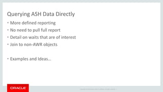 Copyright © 2014 Oracle and/or its affiliates. All rights reserved. | 
Querying ASH Data Directly 
• More defined reporting 
• No need to pull full report 
• Detail on waits that are of interest 
• Join to non-AWR objects 
• Examples and Ideas… 
 