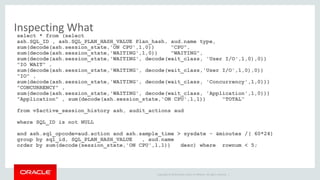 Inspecting What 
select * from (select 
ash.SQL_ID , ash.SQL_PLAN_HASH_VALUE Plan_hash, aud.name type, 
sum(decode(ash.session_state,'ON CPU',1,0)) "CPU", 
sum(decode(ash.session_state,'WAITING',1,0)) "WAITING", 
sum(decode(ash.session_state,'WAITING', decode(wait_class, 'User I/O',1,0),0)) 
"IO WAIT" , 
sum(decode(ash.session_state,'WAITING', decode(wait_class,'User I/O',1,0),0)) 
"IO" , 
sum(decode(ash.session_state,'WAITING', decode(wait_class, 'Concurrency',1,0))) 
"CONCURRENCY" , 
sum(decode(ash.session_state,'WAITING', decode(wait_class, 'Application',1,0))) 
"Application" , sum(decode(ash.session_state,'ON CPU',1,1)) "TOTAL“ 
from v$active_session_history ash, audit_actions aud 
Copyright © 2014 Oracle and/or its affiliates. All rights reserved. | 
where SQL_ID is not NULL 
and ash.sql_opcode=aud.action and ash.sample_time > sysdate - &minutes /( 60*24) 
group by sql_id, SQL_PLAN_HASH_VALUE , aud.name 
order by sum(decode(session_state,'ON CPU',1,1)) desc) where rownum < 5; 
 