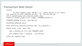 Copyright © 2014 Oracle and/or its affiliates. All rights reserved. | 
Transaction Wait Detail 
select 
to_char(sample_time,'HH:MI') st, substr(event,0,20) event, 
ash.session_id sid, mod(ash.p1,16) lm, ash.p2,ash.p3, 
nvl(o.object_name,ash.current_obj#) objn, 
substr(o.object_type,0,10) otype, CURRENT_FILE# fn, 
CURRENT_BLOCK# blockn, ash.SQL_ID, 
BLOCKING_SESSION bsid 
from v$active_session_history ash, all_objects o 
where event like 'enq: TX%' 
and o.object_id (+)= ash.CURRENT_OBJ# 
and sample_time > sysdate - 10/(60*24) 
order by sample_time; 
 
