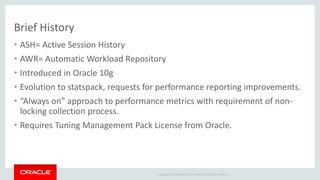 Brief History 
• ASH= Active Session History 
• AWR= Automatic Workload Repository 
• Introduced in Oracle 10g 
• Evolution to statspack, requests for performance reporting improvements. 
• “Always on” approach to performance metrics with requirement of non-locking 
Copyright © 2014 Oracle and/or its affiliates. All rights reserved. | 
collection process. 
• Requires Tuning Management Pack License from Oracle. 
 