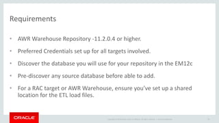 Copyright © 2014 Oracle and/or its affiliates. All rights reserved. | 
Requirements 
• AWR Warehouse Repository -11.2.0.4 or higher. 
• Preferred Credentials set up for all targets involved. 
• Discover the database you will use for your repository in the EM12c 
• Pre-discover any source database before able to add. 
• For a RAC target or AWR Warehouse, ensure you’ve set up a shared 
location for the ETL load files. 
Oracle Confidential 79 
 