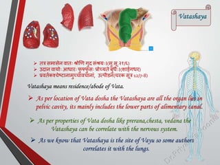  तत्र समासेन वातः श्रोणण गुद सांश्रयः।(सु.सू.२१/६)
 उदान वायोः आिारः फ
ु फ्फ
ु सः प्रोच्यते बुिः।(शार्ङमगिर)
 प्रवतमकश्चेष्टानामुच्चावचानाां, उत्िीडनां(चरक सूत्र 12/7-8)
Vatashaya
 As per location of Vata dosha the Vatashaya are all the organ lies in
pelvic cavity, its mainly includes the lower parts of alimentary canal.
 As per properties of Vata dosha like prerana,chesta, vedana the
Vatashaya can be correlate with the nervous system.
 As we know that Vatashaya is the site of Vayu so some authors
correlates it with the lungs.
Vatashaya means residence/abode of Vata.
 