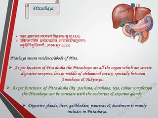  िक्व आमाशय मध्यस्थां पित्तस्य।(सु.सू.२१/६)
 िस्क्तमिस्क्तां दशमनमदशमनां मात्रामात्रत्वमूष्मणः
प्रकृ ततपवकृ ततवणौ…(चरक सूत्र 11/12)
Pittashaya
 As per location of Pita dosha the Pittashaya are all the organ which are secrete
digestive enzymes, lies in middle of abdominal cavity, specially between
Amashaya & Pakvasya..
Pitashaya means residence/abode of Pitta.
 As per functions of Pitta dosha like pachana, darshana, teja, colour complexion
the Pittashaya can be correlate with the endocrine & exocrine glands.
 Digestive glands, liver, gallbladder, pancreas & duodenum is mainly
includes in Pittashaya.
 
