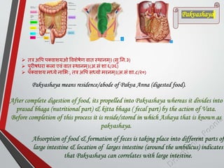  तत्र अपि िक्वाशयओ पवशेषेण वात स्थानम्। (सु.तन.३)
 िुरीषिरा कला एवां वात स्थानम्।(अ.सां शा ६/३६)
 िक्वाशय मध्ये नाशभः, तत्र अपि सध्यो मरनम ्।(अ.सां शा.८/२०)
Pakvashaya means residence/abode of Pakva Anna (digested food).
After complete digestion of food, its propelled into Pakvashaya whereas it divides into
prasad bhaga (nutritional part) & kitta bhaga ( fecal part) by the action of Vata.
Before completion of this process it is reside/stored in which Ashaya that is known as
pakvashaya.
Absorption of food & formation of feces is taking place into different parts of
large intestine & location of larges intestine (around the umbilicus) indicates
that Pakvashaya can correlates with large intestine.
Pakvashaya
 