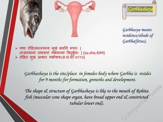  यथा रोहहतमत्स्यस्य मुखां भवतत रूितः |
तत्सांस्थानाां तथारूिाां गभमशय्याां पवदुबुमिाः | (su.sha.4|44)
 रोहहत मुख आकार गभामशय।अ.सां.शा.५/११३)
Garbhasya means
residence/abode of
Garbha(fetus).
Garbhashaya is the site/place in females body where Garbha is resides
for 9 months for formation, growths and development.
The shape & structure of Garbhashaya is like to the mouth of Rohita
fish (muscular cone shape organ, have broad upper end & constricted
tubular lower end).
Garbhashaya
 