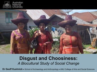 Disgust and Choosiness: 
A Biocultural Study of Social Change 
Dr Geoff Kushnick  School of Archaeology and Anthropology  ANU College of Arts and Social Sciences 
 