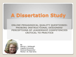 A Dissertation Study
ONLINE PEDAGOGICAL QUALITY QUESTIONED:
   PROBING INSTRUCTIONAL DESIGNERS’
PERCEPTIONS OF LEADERSHIP COMPETENCIES
          CRITICAL TO PRACTICE




      By
      Marcia L. Ashbaugh
      Capella University
      Doctoral Researcher
      Mentor: Dr. Rod Sims
 
