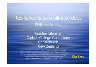 Resilience is as resilience does
                         Phillippa Ashbey

                 Teacher Librarian
            Christ’s College Canterbury
                    Christchurch
                    New Zealand
    Diversity Challenge Resilience: School Libraries in Action - The 12th
  Biennial School Library Association of Queensland, the 39th International
  Association of School Librarianship Annual Conference, incorporating the
       14th International Forum on Research in School Librarianship,
         Brisbane, QLD Australia, 27 September – 1 October 2010.
                                                                              Kia Ora
 