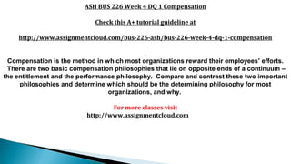 ASH BUS 226 Week 4 DQ 1 Compensation
Check this A+ tutorial guideline at
http://www.assignmentcloud.com/bus-226-ash/bus-226-week-4-dq-1-compensation
Compensation is the method in which most organizations reward their employees’ efforts.
There are two basic compensation philosophies that lie on opposite ends of a continuum –
the entitlement and the performance philosophy. Compare and contrast these two important
philosophies and determine which should be the determining philosophy for most
organizations, and why. ​
For more classes visit
http://www.assignmentcloud.com
 