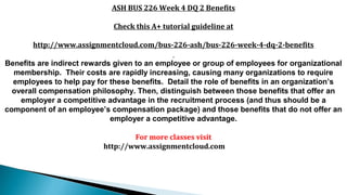 ASH BUS 226 Week 4 DQ 2 Benefits
Check this A+ tutorial guideline at
http://www.assignmentcloud.com/bus-226-ash/bus-226-week-4-dq-2-benefits
Benefits are indirect rewards given to an employee or group of employees for organizational
membership. Their costs are rapidly increasing, causing many organizations to require
employees to help pay for these benefits. Detail the role of benefits in an organization’s
overall compensation philosophy. Then, distinguish between those benefits that offer an
employer a competitive advantage in the recruitment process (and thus should be a
component of an employee’s compensation package) and those benefits that do not offer an
employer a competitive advantage.
For more classes visit
http://www.assignmentcloud.com
 