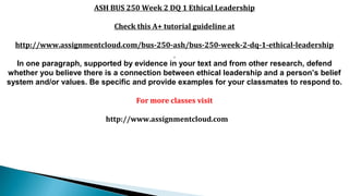 ASH BUS 250 Week 2 DQ 1 Ethical Leadership
Check this A+ tutorial guideline at
http://www.assignmentcloud.com/bus-250-ash/bus-250-week-2-dq-1-ethical-leadership
In one paragraph, supported by evidence in your text and from other research, defend
whether you believe there is a connection between ethical leadership and a person’s belief
system and/or values. Be specific and provide examples for your classmates to respond to.
For more classes visit
http://www.assignmentcloud.com
 