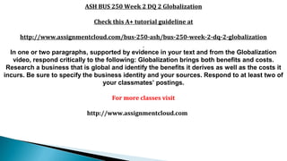 ASH BUS 250 Week 2 DQ 2 Globalization
Check this A+ tutorial guideline at
http://www.assignmentcloud.com/bus-250-ash/bus-250-week-2-dq-2-globalization
In one or two paragraphs, supported by evidence in your text and from the Globalization
video, respond critically to the following: Globalization brings both benefits and costs.
Research a business that is global and identify the benefits it derives as well as the costs it
incurs. Be sure to specify the business identity and your sources. Respond to at least two of
your classmates’ postings.
For more classes visit
http://www.assignmentcloud.com
 