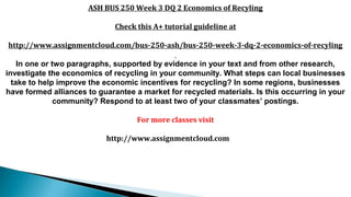 ASH BUS 250 Week 3 DQ 2 Economics of Recyling
Check this A+ tutorial guideline at
http://www.assignmentcloud.com/bus-250-ash/bus-250-week-3-dq-2-economics-of-recyling
In one or two paragraphs, supported by evidence in your text and from other research,
investigate the economics of recycling in your community. What steps can local businesses
take to help improve the economic incentives for recycling? In some regions, businesses
have formed alliances to guarantee a market for recycled materials. Is this occurring in your
community? Respond to at least two of your classmates’ postings.
For more classes visit
http://www.assignmentcloud.com
 