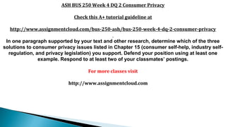ASH BUS 250 Week 4 DQ 2 Consumer Privacy
Check this A+ tutorial guideline at
http://www.assignmentcloud.com/bus-250-ash/bus-250-week-4-dq-2-consumer-privacy
In one paragraph supported by your text and other research, determine which of the three
solutions to consumer privacy issues listed in Chapter 15 (consumer self-help, industry self-
regulation, and privacy legislation) you support. Defend your position using at least one
example. Respond to at least two of your classmates’ postings.​
For more classes visit
http://www.assignmentcloud.com
 