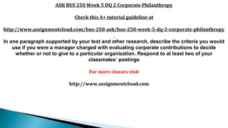 ASH BUS 250 Week 5 DQ 2 Corporate Philanthropy
Check this A+ tutorial guideline at
http://www.assignmentcloud.com/bus-250-ash/bus-250-week-5-dq-2-corporate-philanthropy
In one paragraph supported by your text and other research, describe the criteria you would
use if you were a manager charged with evaluating corporate contributions to decide
whether or not to give to a particular organization. Respond to at least two of your
classmates’ postings
For more classes visit
http://www.assignmentcloud.com
 