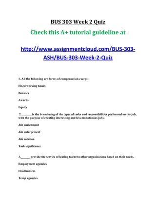 BUS 303 Week 2 Quiz
Check this A+ tutorial guideline at
http://www.assignmentcloud.com/BUS-303-
ASH/BUS-303-Week-2-Quiz
1. All the following are forms of compensation except:
Fixed working hours
Bonuses
Awards
Equity
2. ______ is the broadening of the types of tasks and responsibilities performed on the job,
with the purpose of creating interesting and less monotonous jobs.
Job enrichment
Job enlargement
Job rotation
Task significance
3.______ provide the service of leasing talent to other organizations based on their needs.
Employment agencies
Headhunters
Temp agencies
 