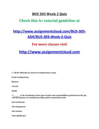 BUS 303 Week 2 Quiz
Check this A+ tutorial guideline at
http://www.assignmentcloud.com/BUS-303-
ASH/BUS-303-Week-2-Quiz
For more classes visit
http://www.assignmentcloud.com
1. All the following are forms of compensation except:
Fixed working hours
Bonuses
Awards
Equity
2. ______ is the broadening of the types of tasks and responsibilities performed on the job,
with the purpose of creating interesting and less monotonous jobs.
Job enrichment
Job enlargement
Job rotation
Task significance
 