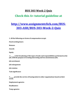 BUS 303 Week 2 Quiz
Check this A+ tutorial guideline at
http://www.assignmentclick.com/BUS-
303-ASH/BUS-303-Week-2-Quiz
1. All the following are forms of compensation except:
Fixed working hours
Bonuses
Awards
Equity
2. ______ is the broadening of the types of tasks and responsibilities performed on the
job, with the purpose of creating interesting and less monotonous jobs.
Job enrichment
Job enlargement
Job rotation
Task significance
3.______ provide the service of leasing talent to other organizations based on their
needs.
Employment agencies
Headhunters
Temp agencies
 