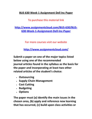 BUS 630 Week 1 Assignment Dell Inc Paper
To purchase this material link
http://www.assignmentcloud.com/BUS-630/BUS-
630-Week-1-Assignment-Dell-Inc-Paper
For more courses visit our website
http://www.assignmentcloud.com/
Submit a paper on one of the major topics listed
below using one of the recommended
journal articles found in the syllabus as the basis for
the paper and incorporating at least two other
related articles of the student’s choice:
• Outsourcing
• Supply Chain Management
• Cost Cutting
• Budgeting
• Options
The paper must (a) identify the main issues in the
chosen area, (b) apply and reference new learning
that has occurred, (c) build upon class activities or
 