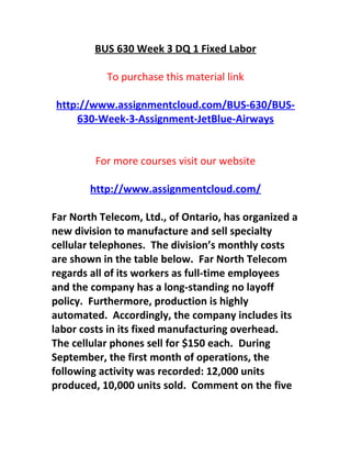 BUS 630 Week 3 DQ 1 Fixed Labor
To purchase this material link
http://www.assignmentcloud.com/BUS-630/BUS-
630-Week-3-Assignment-JetBlue-Airways
For more courses visit our website
http://www.assignmentcloud.com/
Far North Telecom, Ltd., of Ontario, has organized a
new division to manufacture and sell specialty
cellular telephones. The division’s monthly costs
are shown in the table below. Far North Telecom
regards all of its workers as full-time employees
and the company has a long-standing no layoff
policy. Furthermore, production is highly
automated. Accordingly, the company includes its
labor costs in its fixed manufacturing overhead.
The cellular phones sell for $150 each. During
September, the first month of operations, the
following activity was recorded: 12,000 units
produced, 10,000 units sold. Comment on the five
 