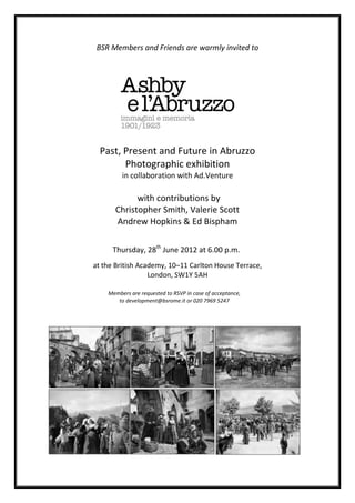 BSR Members and Friends are warmly invited to




  Past, Present and Future in Abruzzo
        Photographic exhibition
         in collaboration with Ad.Venture

            with contributions by
      Christopher Smith, Valerie Scott
      Andrew Hopkins & Ed Bispham

      Thursday, 28th June 2012 at 6.00 p.m.
at the British Academy, 10–11 Carlton House Terrace,
                  London, SW1Y 5AH

    Members are requested to RSVP in case of acceptance,
       to development@bsrome.it or 020 7969 5247
 