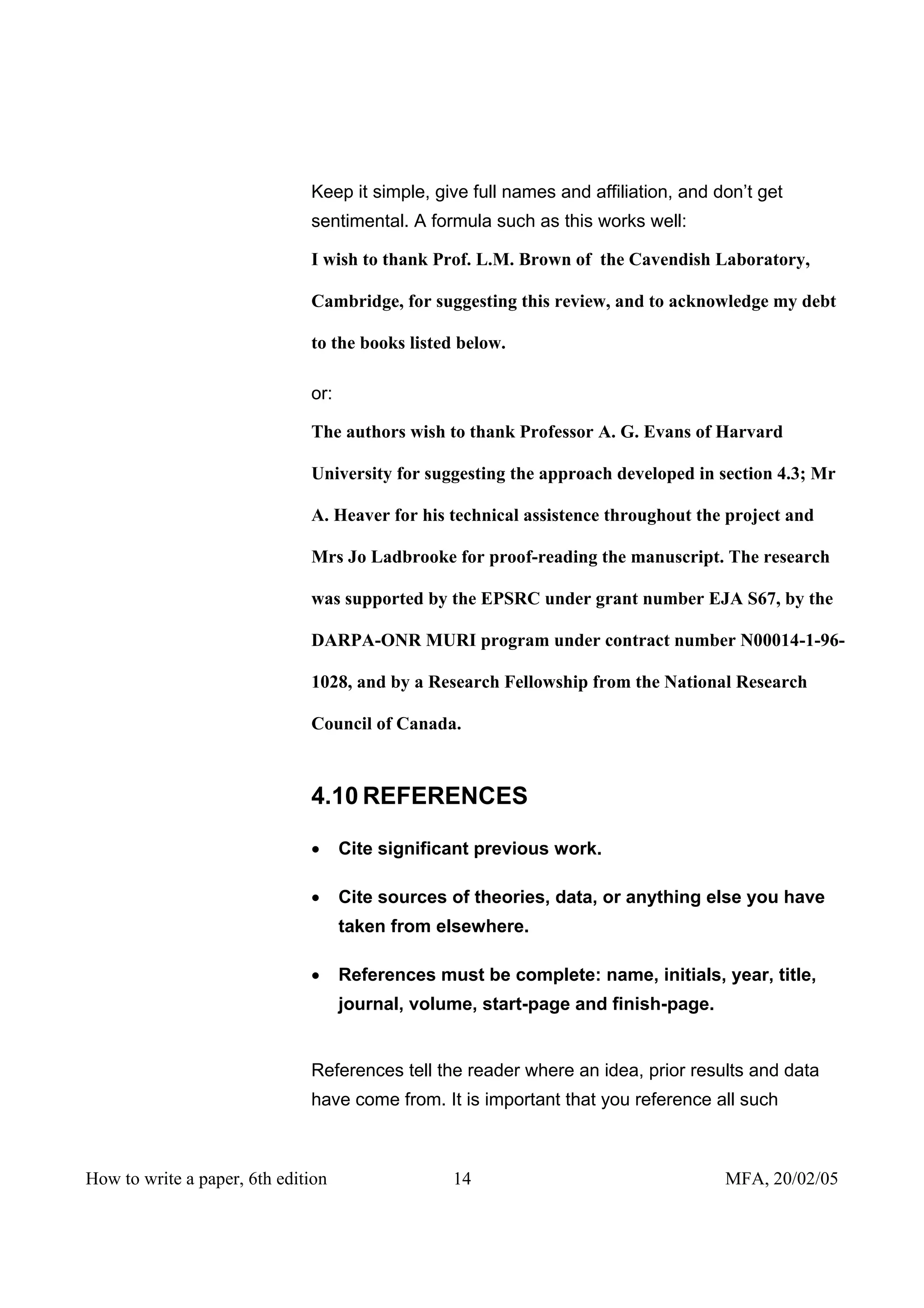 Keep it simple, give full names and affiliation, and don’t get
                              sentimental. A formula such as this works well:

                              I wish to thank Prof. L.M. Brown of the Cavendish Laboratory,

                              Cambridge, for suggesting this review, and to acknowledge my debt

                              to the books listed below.

                              or:

                              The authors wish to thank Professor A. G. Evans of Harvard

                              University for suggesting the approach developed in section 4.3; Mr

                              A. Heaver for his technical assistence throughout the project and

                              Mrs Jo Ladbrooke for proof-reading the manuscript. The research

                              was supported by the EPSRC under grant number EJA S67, by the

                              DARPA-ONR MURI program under contract number N00014-1-96-

                              1028, and by a Research Fellowship from the National Research

                              Council of Canada.



                              4.10 REFERENCES

                              •     Cite significant previous work.

                              •     Cite sources of theories, data, or anything else you have
                                    taken from elsewhere.

                              •     References must be complete: name, initials, year, title,
                                    journal, volume, start-page and finish-page.


                              References tell the reader where an idea, prior results and data
                              have come from. It is important that you reference all such



How to write a paper, 6th edition                14                                 MFA, 20/02/05
 