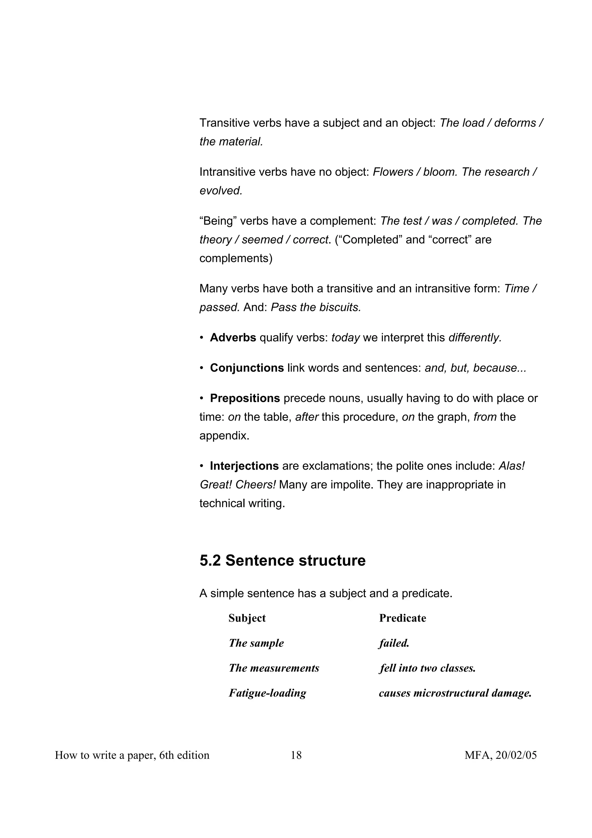 Transitive verbs have a subject and an object: The load / deforms /
                              the material.

                              Intransitive verbs have no object: Flowers / bloom. The research /
                              evolved.

                              “Being” verbs have a complement: The test / was / completed. The
                              theory / seemed / correct. (“Completed” and “correct” are
                              complements)

                              Many verbs have both a transitive and an intransitive form: Time /
                              passed. And: Pass the biscuits.

                              • Adverbs qualify verbs: today we interpret this differently.

                              • Conjunctions link words and sentences: and, but, because...

                              • Prepositions precede nouns, usually having to do with place or
                              time: on the table, after this procedure, on the graph, from the
                              appendix.

                              • Interjections are exclamations; the polite ones include: Alas!
                              Great! Cheers! Many are impolite. They are inappropriate in
                              technical writing.




                              5.2 Sentence structure

                              A simple sentence has a subject and a predicate.

                                    Subject                       Predicate

                                    The sample                    failed.

                                    The measurements              fell into two classes.

                                    Fatigue-loading               causes microstructural damage.




How to write a paper, 6th edition                  18                                MFA, 20/02/05
 