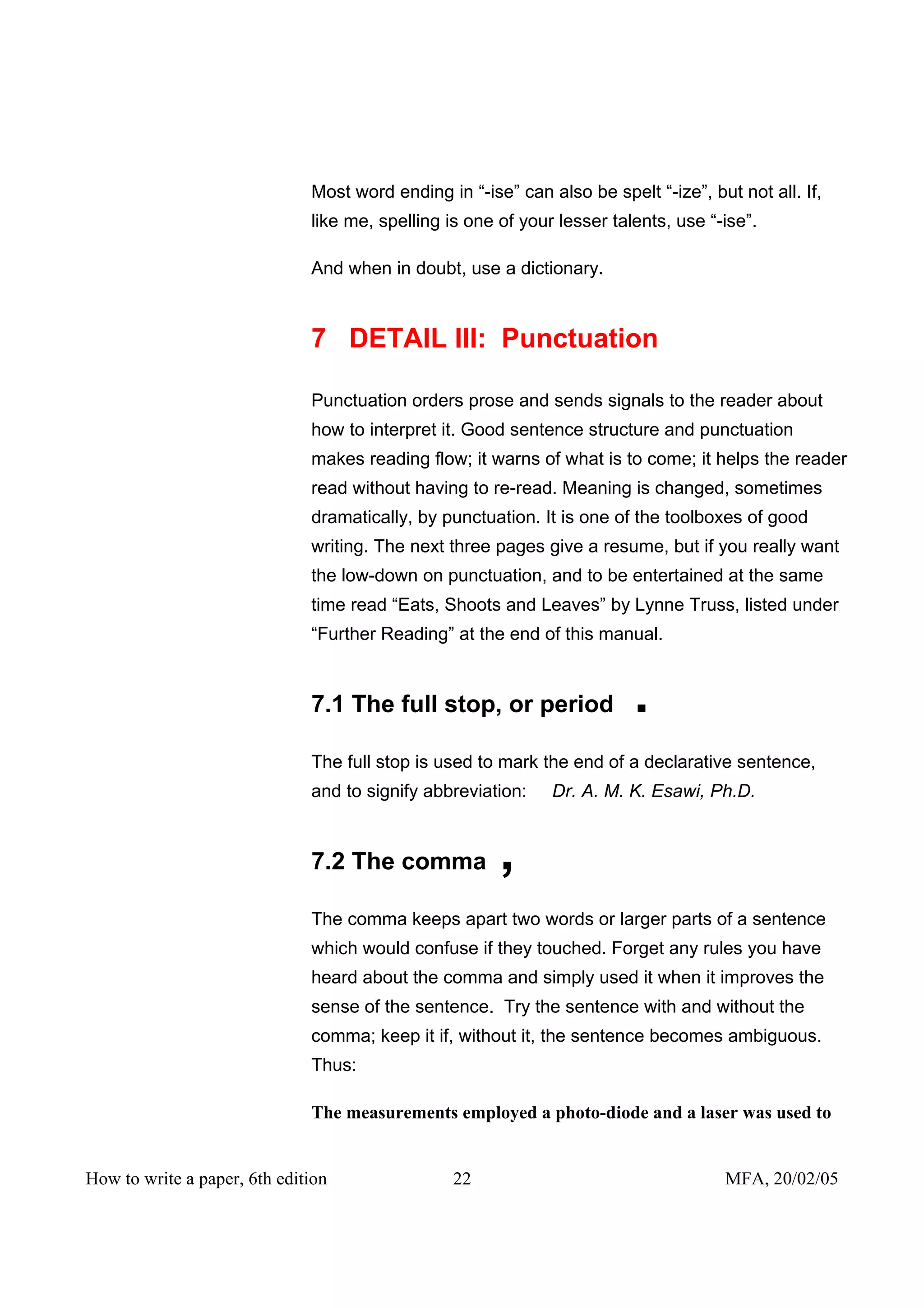 Most word ending in “-ise” can also be spelt “-ize”, but not all. If,
                              like me, spelling is one of your lesser talents, use “-ise”.

                              And when in doubt, use a dictionary.



                              7 DETAIL III: Punctuation

                              Punctuation orders prose and sends signals to the reader about
                              how to interpret it. Good sentence structure and punctuation
                              makes reading flow; it warns of what is to come; it helps the reader
                              read without having to re-read. Meaning is changed, sometimes
                              dramatically, by punctuation. It is one of the toolboxes of good
                              writing. The next three pages give a resume, but if you really want
                              the low-down on punctuation, and to be entertained at the same
                              time read “Eats, Shoots and Leaves” by Lynne Truss, listed under
                              “Further Reading” at the end of this manual.


                              7.1 The full stop, or period               .
                              The full stop is used to mark the end of a declarative sentence,
                              and to signify abbreviation:    Dr. A. M. K. Esawi, Ph.D.


                              7.2 The comma            ,
                              The comma keeps apart two words or larger parts of a sentence
                              which would confuse if they touched. Forget any rules you have
                              heard about the comma and simply used it when it improves the
                              sense of the sentence. Try the sentence with and without the
                              comma; keep it if, without it, the sentence becomes ambiguous.
                              Thus:

                              The measurements employed a photo-diode and a laser was used to


How to write a paper, 6th edition                22                                  MFA, 20/02/05
 