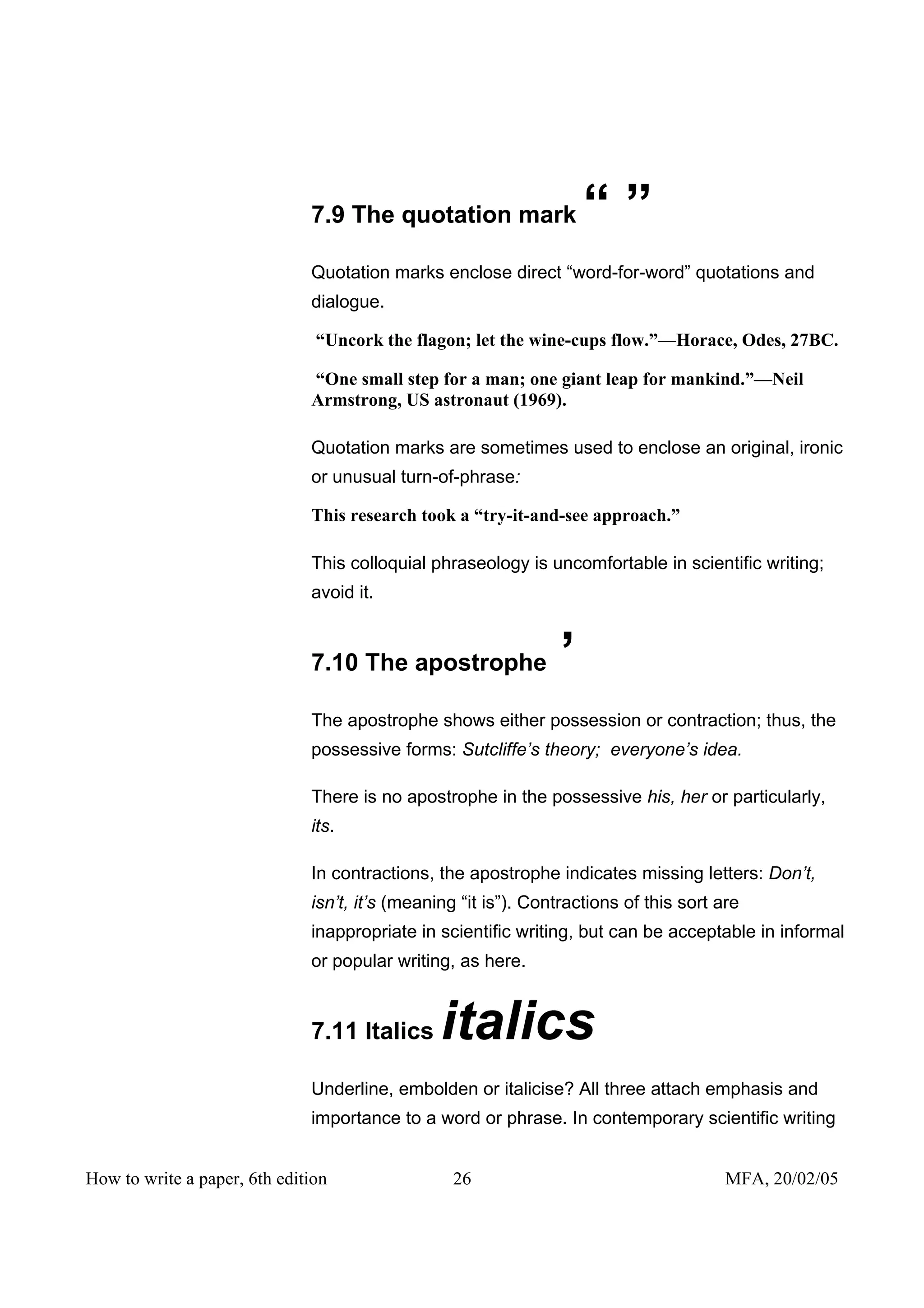 7.9 The quotation mark                “”
                              Quotation marks enclose direct “word-for-word” quotations and
                              dialogue.

                               “Uncork the flagon; let the wine-cups flow.”—Horace, Odes, 27BC.

                              “One small step for a man; one giant leap for mankind.”—Neil
                              Armstrong, US astronaut (1969).

                              Quotation marks are sometimes used to enclose an original, ironic
                              or unusual turn-of-phrase:

                              This research took a “try-it-and-see approach.”

                              This colloquial phraseology is uncomfortable in scientific writing;
                              avoid it.


                              7.10 The apostrophe               ’
                              The apostrophe shows either possession or contraction; thus, the
                              possessive forms: Sutcliffe’s theory; everyone’s idea.

                              There is no apostrophe in the possessive his, her or particularly,
                              its.

                              In contractions, the apostrophe indicates missing letters: Don’t,
                              isn’t, it’s (meaning “it is”). Contractions of this sort are
                              inappropriate in scientific writing, but can be acceptable in informal
                              or popular writing, as here.


                              7.11 Italics      italics
                              Underline, embolden or italicise? All three attach emphasis and
                              importance to a word or phrase. In contemporary scientific writing


How to write a paper, 6th edition                26                                     MFA, 20/02/05
 