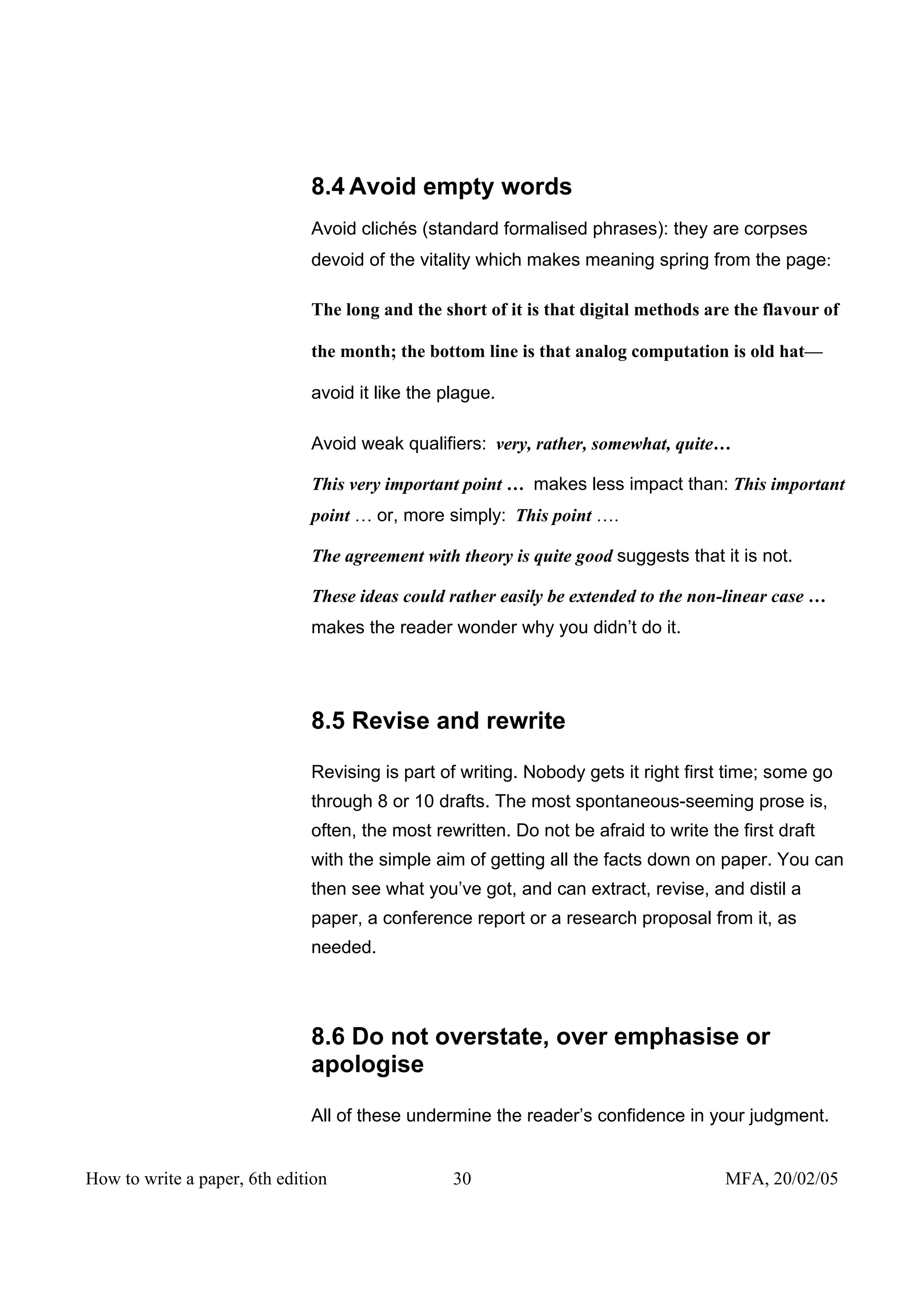 8.4 Avoid empty words
                              Avoid clichés (standard formalised phrases): they are corpses
                              devoid of the vitality which makes meaning spring from the page:

                              The long and the short of it is that digital methods are the flavour of

                              the month; the bottom line is that analog computation is old hat—

                              avoid it like the plague.

                              Avoid weak qualifiers: very, rather, somewhat, quite…

                              This very important point … makes less impact than: This important
                              point … or, more simply: This point ….

                              The agreement with theory is quite good suggests that it is not.

                              These ideas could rather easily be extended to the non-linear case …
                              makes the reader wonder why you didn’t do it.




                              8.5 Revise and rewrite

                              Revising is part of writing. Nobody gets it right first time; some go
                              through 8 or 10 drafts. The most spontaneous-seeming prose is,
                              often, the most rewritten. Do not be afraid to write the first draft
                              with the simple aim of getting all the facts down on paper. You can
                              then see what you’ve got, and can extract, revise, and distil a
                              paper, a conference report or a research proposal from it, as
                              needed.




                              8.6 Do not overstate, over emphasise or
                              apologise

                              All of these undermine the reader’s confidence in your judgment.


How to write a paper, 6th edition                30                                  MFA, 20/02/05
 