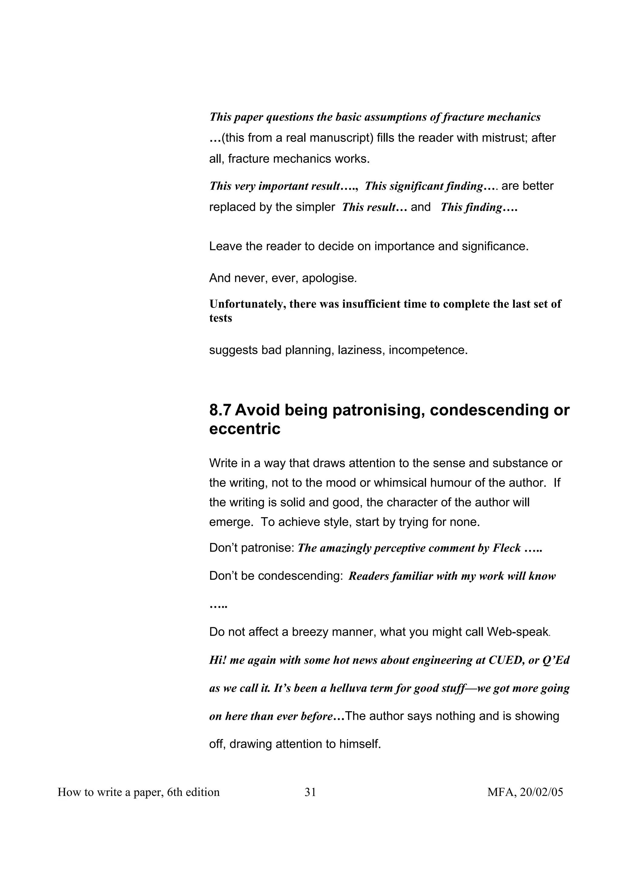 This paper questions the basic assumptions of fracture mechanics
                              …(this from a real manuscript) fills the reader with mistrust; after
                              all, fracture mechanics works.

                              This very important result…., This significant finding…. are better
                              replaced by the simpler This result… and This finding….


                              Leave the reader to decide on importance and significance.

                              And never, ever, apologise.

                              Unfortunately, there was insufficient time to complete the last set of
                              tests

                              suggests bad planning, laziness, incompetence.




                              8.7 Avoid being patronising, condescending or
                              eccentric

                              Write in a way that draws attention to the sense and substance or
                              the writing, not to the mood or whimsical humour of the author. If
                              the writing is solid and good, the character of the author will
                              emerge. To achieve style, start by trying for none.

                              Don’t patronise: The amazingly perceptive comment by Fleck …..

                              Don’t be condescending: Readers familiar with my work will know

                              …..

                              Do not affect a breezy manner, what you might call Web-speak.

                              Hi! me again with some hot news about engineering at CUED, or Q’Ed

                              as we call it. It’s been a helluva term for good stuff—we got more going

                              on here than ever before…The author says nothing and is showing

                              off, drawing attention to himself.


How to write a paper, 6th edition                31                                  MFA, 20/02/05
 