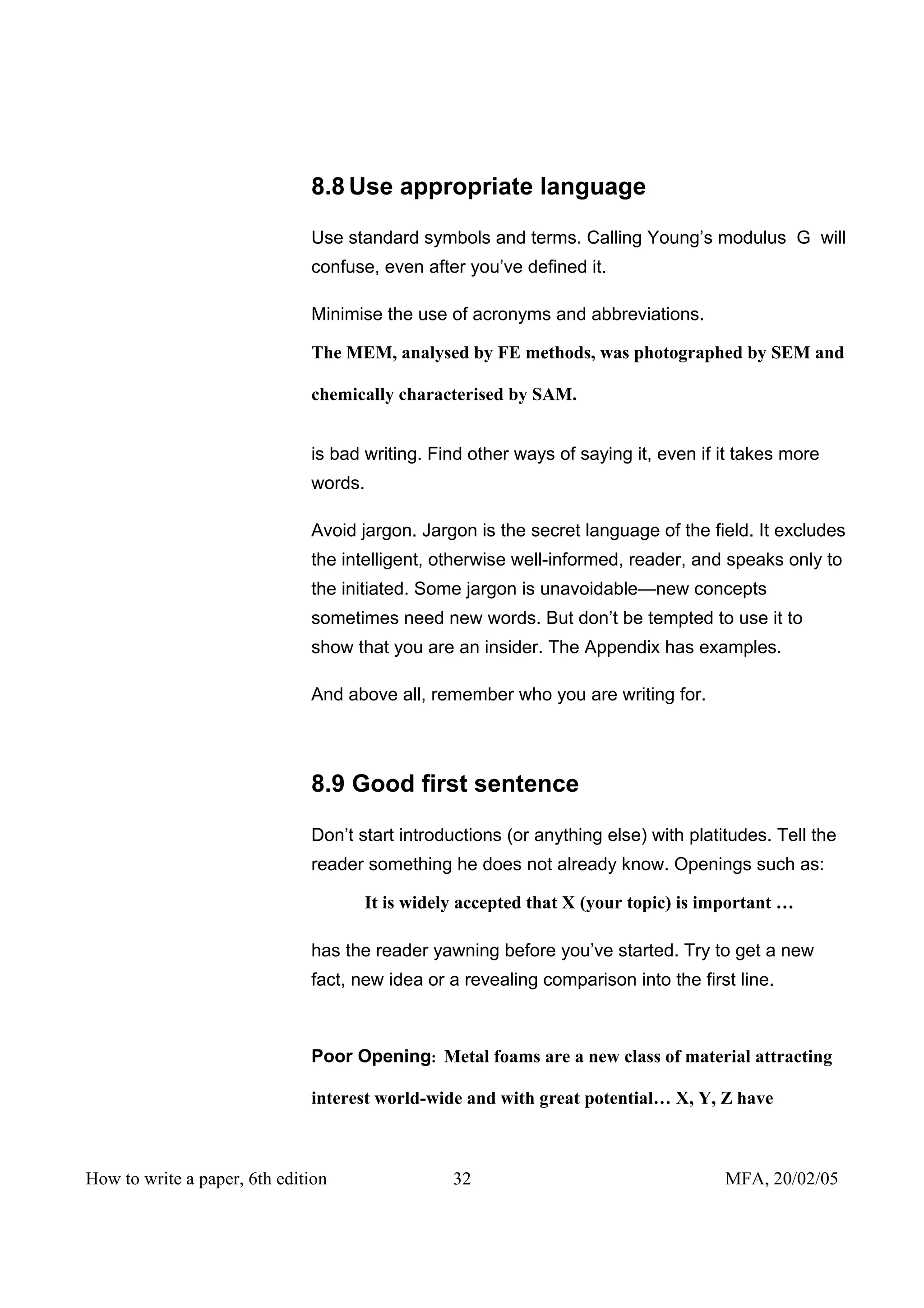 8.8 Use appropriate language

                              Use standard symbols and terms. Calling Young’s modulus G will
                              confuse, even after you’ve defined it.

                              Minimise the use of acronyms and abbreviations.

                              The MEM, analysed by FE methods, was photographed by SEM and

                              chemically characterised by SAM.


                              is bad writing. Find other ways of saying it, even if it takes more
                              words.

                              Avoid jargon. Jargon is the secret language of the field. It excludes
                              the intelligent, otherwise well-informed, reader, and speaks only to
                              the initiated. Some jargon is unavoidable—new concepts
                              sometimes need new words. But don’t be tempted to use it to
                              show that you are an insider. The Appendix has examples.

                              And above all, remember who you are writing for.




                              8.9 Good first sentence

                              Don’t start introductions (or anything else) with platitudes. Tell the
                              reader something he does not already know. Openings such as:

                                     It is widely accepted that X (your topic) is important …

                              has the reader yawning before you’ve started. Try to get a new
                              fact, new idea or a revealing comparison into the first line.



                              Poor Opening: Metal foams are a new class of material attracting

                              interest world-wide and with great potential… X, Y, Z have



How to write a paper, 6th edition               32                                   MFA, 20/02/05
 