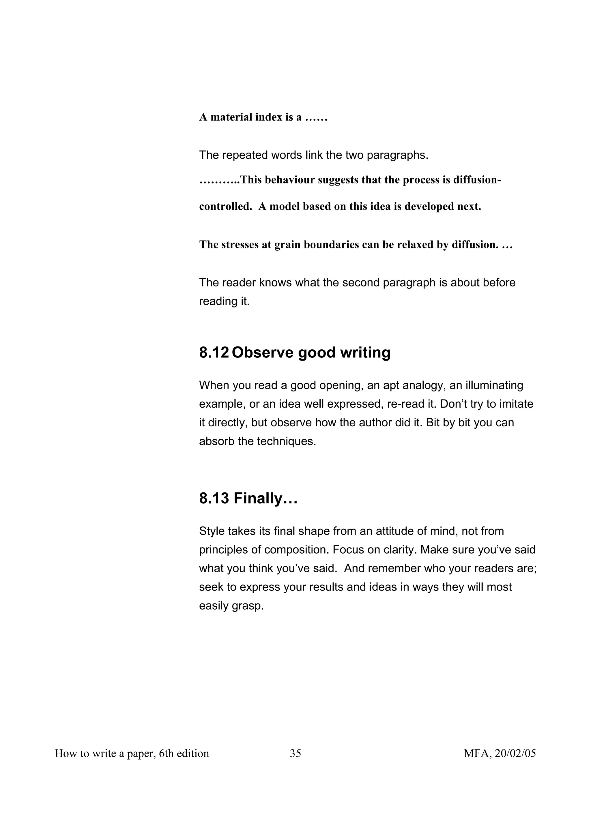A material index is a ……


                              The repeated words link the two paragraphs.

                              ………..This behaviour suggests that the process is diffusion-

                              controlled. A model based on this idea is developed next.


                              The stresses at grain boundaries can be relaxed by diffusion. …


                              The reader knows what the second paragraph is about before
                              reading it.



                              8.12 Observe good writing

                              When you read a good opening, an apt analogy, an illuminating
                              example, or an idea well expressed, re-read it. Don’t try to imitate
                              it directly, but observe how the author did it. Bit by bit you can
                              absorb the techniques.




                              8.13 Finally…

                              Style takes its final shape from an attitude of mind, not from
                              principles of composition. Focus on clarity. Make sure you’ve said
                              what you think you’ve said. And remember who your readers are;
                              seek to express your results and ideas in ways they will most
                              easily grasp.




How to write a paper, 6th edition               35                                   MFA, 20/02/05
 