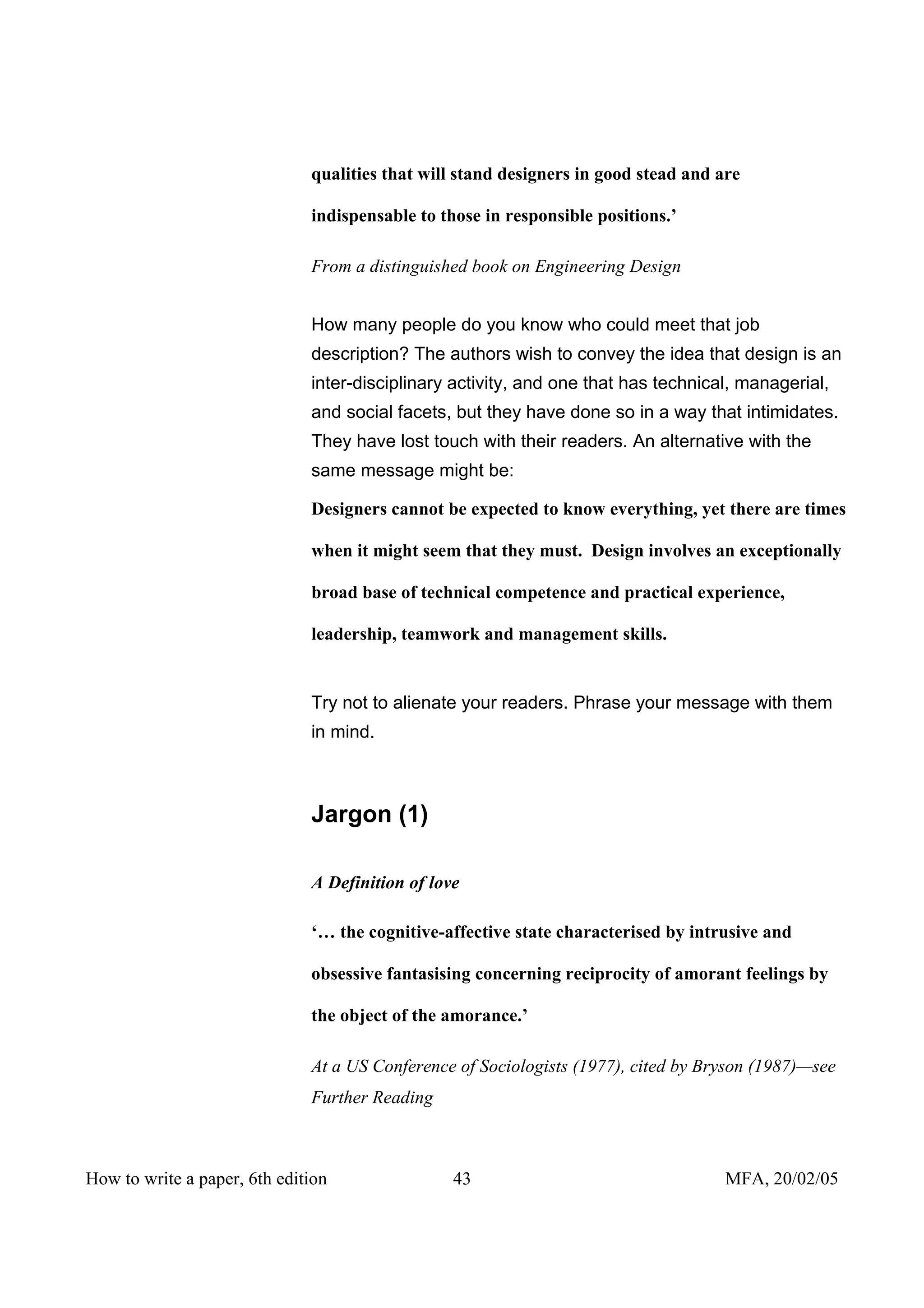 qualities that will stand designers in good stead and are

                              indispensable to those in responsible positions.’

                              From a distinguished book on Engineering Design


                              How many people do you know who could meet that job
                              description? The authors wish to convey the idea that design is an
                              inter-disciplinary activity, and one that has technical, managerial,
                              and social facets, but they have done so in a way that intimidates.
                              They have lost touch with their readers. An alternative with the
                              same message might be:

                              Designers cannot be expected to know everything, yet there are times

                              when it might seem that they must. Design involves an exceptionally

                              broad base of technical competence and practical experience,

                              leadership, teamwork and management skills.


                              Try not to alienate your readers. Phrase your message with them
                              in mind.



                              Jargon (1)

                              A Definition of love

                              ‘… the cognitive-affective state characterised by intrusive and

                              obsessive fantasising concerning reciprocity of amorant feelings by

                              the object of the amorance.’

                              At a US Conference of Sociologists (1977), cited by Bryson (1987)—see
                              Further Reading



How to write a paper, 6th edition                43                                  MFA, 20/02/05
 