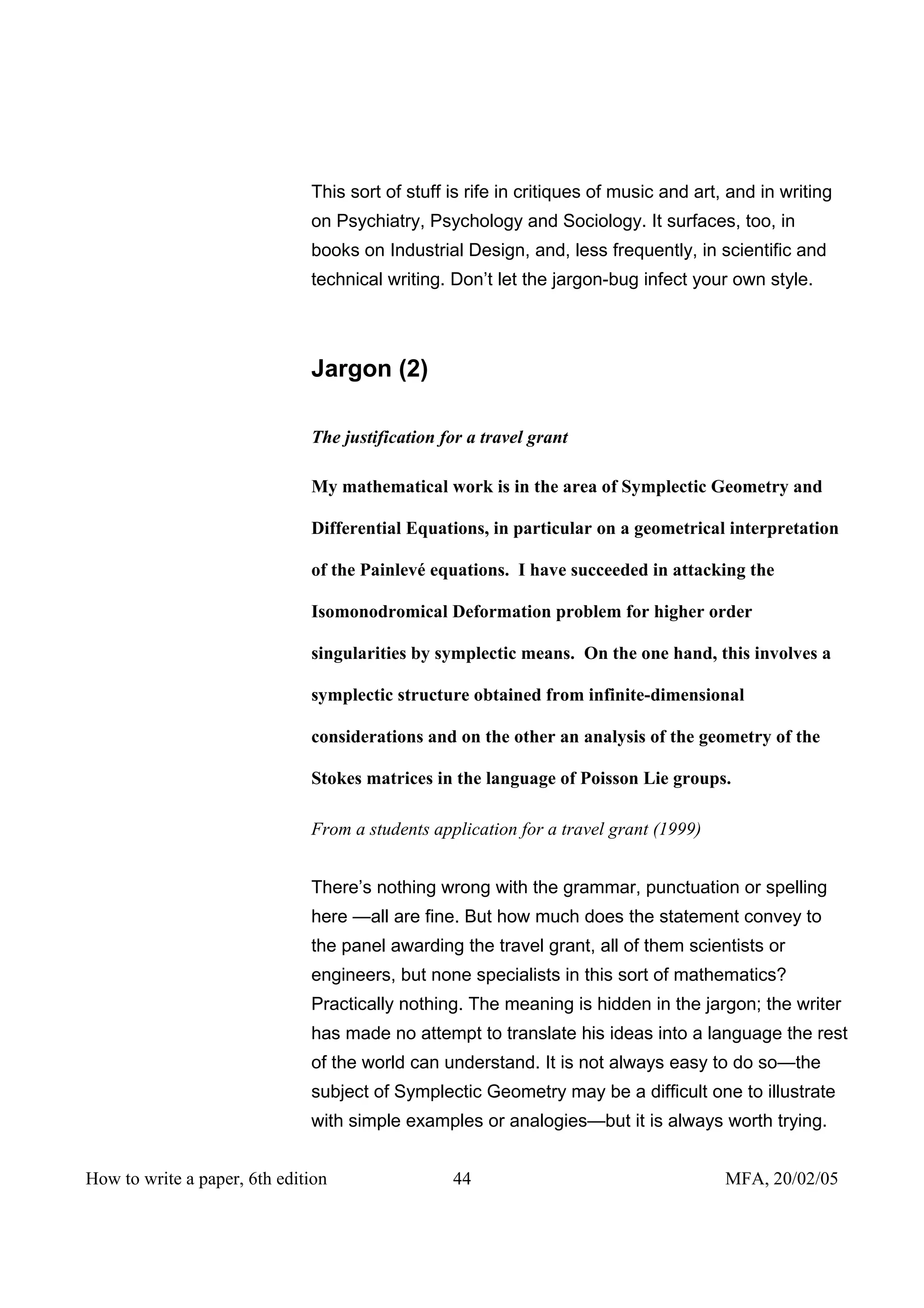 This sort of stuff is rife in critiques of music and art, and in writing
                              on Psychiatry, Psychology and Sociology. It surfaces, too, in
                              books on Industrial Design, and, less frequently, in scientific and
                              technical writing. Don’t let the jargon-bug infect your own style.




                              Jargon (2)

                              The justification for a travel grant

                              My mathematical work is in the area of Symplectic Geometry and

                              Differential Equations, in particular on a geometrical interpretation

                              of the Painlevé equations. I have succeeded in attacking the

                              Isomonodromical Deformation problem for higher order

                              singularities by symplectic means. On the one hand, this involves a

                              symplectic structure obtained from infinite-dimensional

                              considerations and on the other an analysis of the geometry of the

                              Stokes matrices in the language of Poisson Lie groups.

                              From a students application for a travel grant (1999)


                              There’s nothing wrong with the grammar, punctuation or spelling
                              here —all are fine. But how much does the statement convey to
                              the panel awarding the travel grant, all of them scientists or
                              engineers, but none specialists in this sort of mathematics?
                              Practically nothing. The meaning is hidden in the jargon; the writer
                              has made no attempt to translate his ideas into a language the rest
                              of the world can understand. It is not always easy to do so—the
                              subject of Symplectic Geometry may be a difficult one to illustrate
                              with simple examples or analogies—but it is always worth trying.


How to write a paper, 6th edition                44                                    MFA, 20/02/05
 