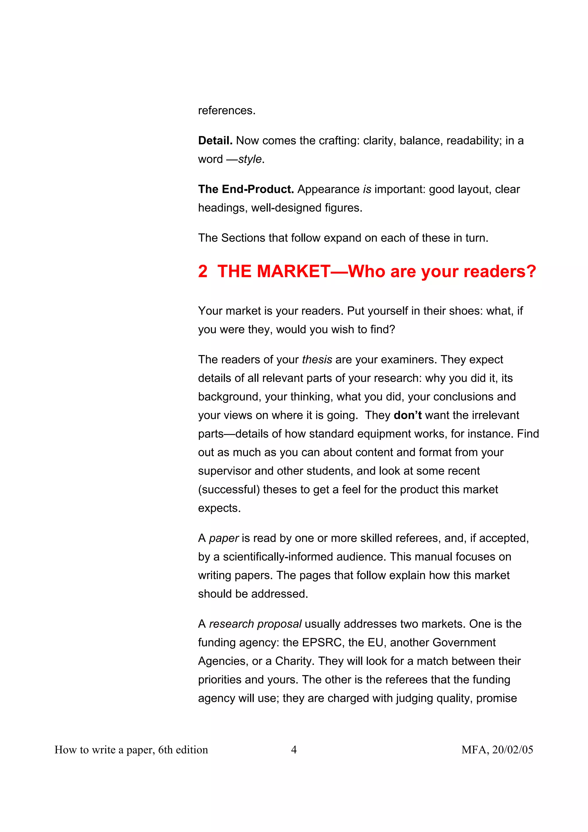 references.

                              Detail. Now comes the crafting: clarity, balance, readability; in a
                              word —style.

                              The End-Product. Appearance is important: good layout, clear
                              headings, well-designed figures.

                              The Sections that follow expand on each of these in turn.


                              2 THE MARKET—Who are your readers?

                              Your market is your readers. Put yourself in their shoes: what, if
                              you were they, would you wish to find?

                              The readers of your thesis are your examiners. They expect
                              details of all relevant parts of your research: why you did it, its
                              background, your thinking, what you did, your conclusions and
                              your views on where it is going. They don’t want the irrelevant
                              parts—details of how standard equipment works, for instance. Find
                              out as much as you can about content and format from your
                              supervisor and other students, and look at some recent
                              (successful) theses to get a feel for the product this market
                              expects.

                              A paper is read by one or more skilled referees, and, if accepted,
                              by a scientifically-informed audience. This manual focuses on
                              writing papers. The pages that follow explain how this market
                              should be addressed.

                              A research proposal usually addresses two markets. One is the
                              funding agency: the EPSRC, the EU, another Government
                              Agencies, or a Charity. They will look for a match between their
                              priorities and yours. The other is the referees that the funding
                              agency will use; they are charged with judging quality, promise



How to write a paper, 6th edition                4                                    MFA, 20/02/05
 